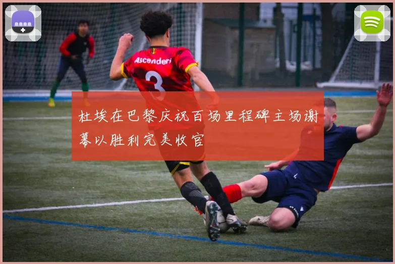 杜埃在巴黎庆祝百场里程碑主场谢幕以胜利完美收官