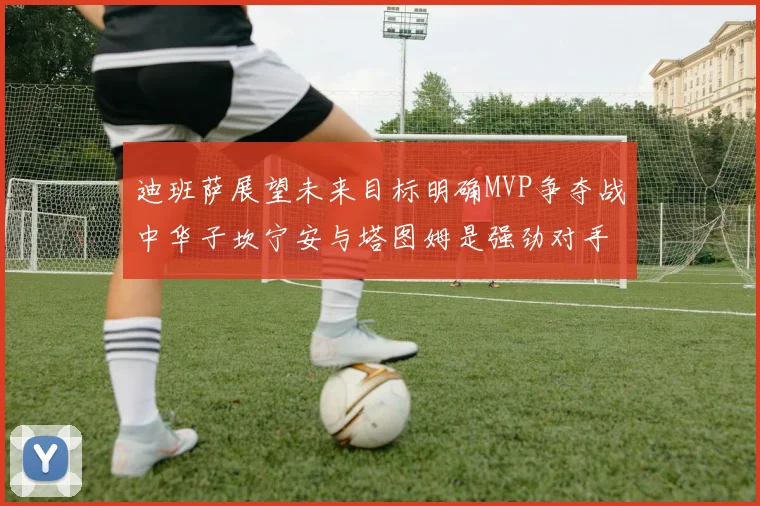 迪班萨展望未来目标明确MVP争夺战中华子坎宁安与塔图姆是强劲对手