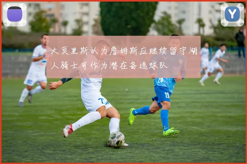 大莫里斯认为詹姆斯应继续留守湖人骑士可作为潜在备选球队