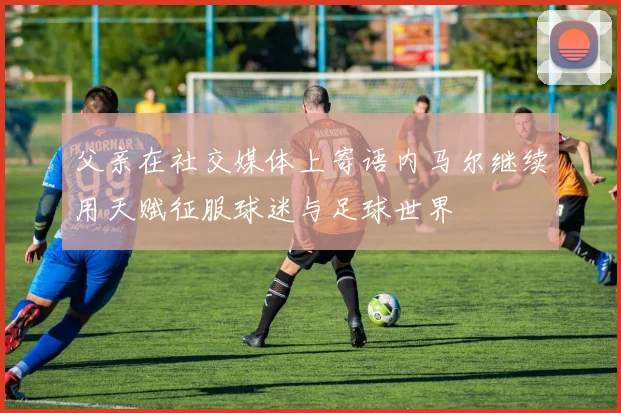 父亲在社交媒体上寄语内马尔继续用天赋征服球迷与足球世界