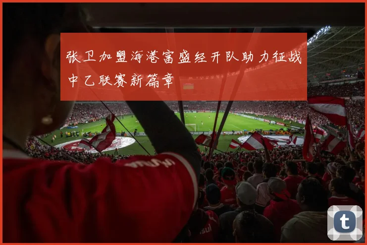 张卫加盟海港富盛经开队助力征战中乙联赛新篇章